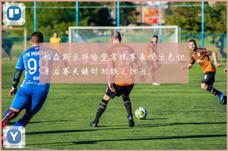 帕森斯点评哈登常规赛表现出色但季后赛关键时刻缺乏担当