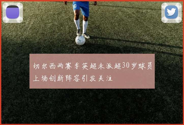 切尔西两赛季英超未派超30岁球员上场创新阵容引发关注