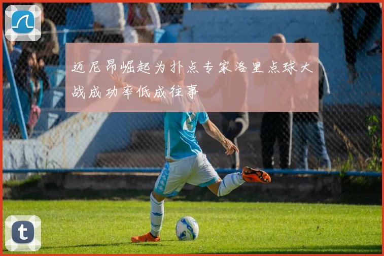 迈尼昂崛起为扑点专家洛里点球大战成功率低成往事