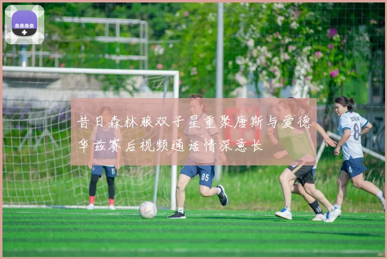 昔日森林狼双子星重聚唐斯与爱德华兹赛后视频通话情深意长