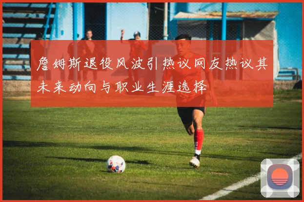 詹姆斯退役风波引热议网友热议其未来动向与职业生涯选择