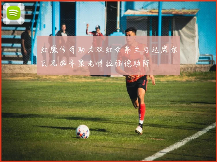 红魔传奇助力双红会弗兰与达席尔瓦兄弟齐聚老特拉福德助阵