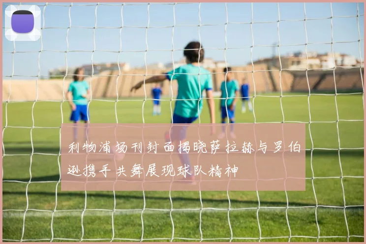 利物浦场刊封面揭晓萨拉赫与罗伯逊携手共舞展现球队精神