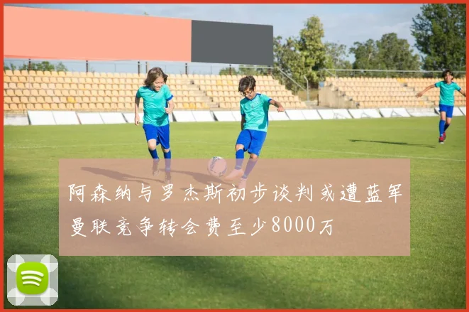 阿森纳与罗杰斯初步谈判或遭蓝军曼联竞争转会费至少8000万