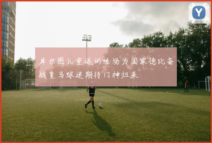 库尔图瓦重返训练场为国家德比备战皇马球迷期待门神归来