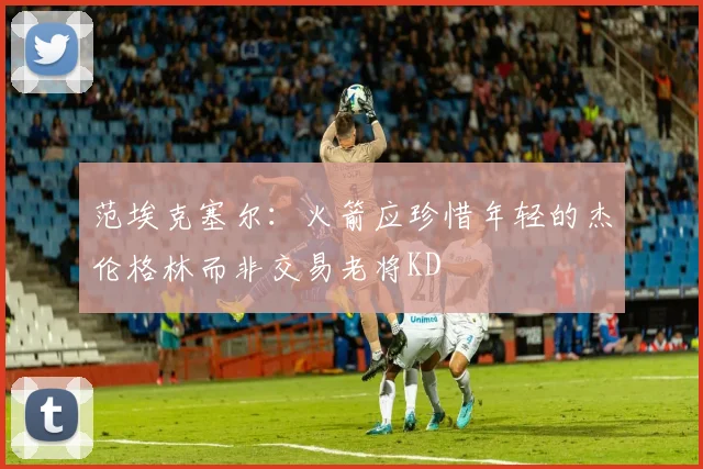范埃克塞尔：火箭应珍惜年轻的杰伦格林而非交易老将KD