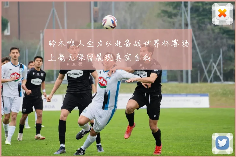 铃木唯人全力以赴备战世界杯赛场上毫无保留展现真实自我
