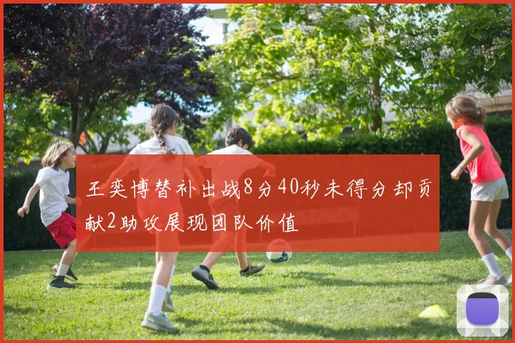 王奕博替补出战8分40秒未得分却贡献2助攻展现团队价值
