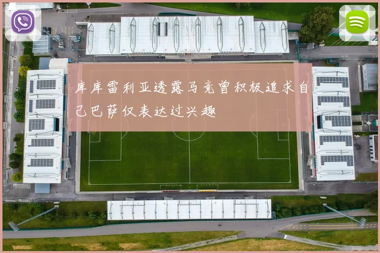 库库雷利亚透露马竞曾积极追求自己巴萨仅表达过兴趣