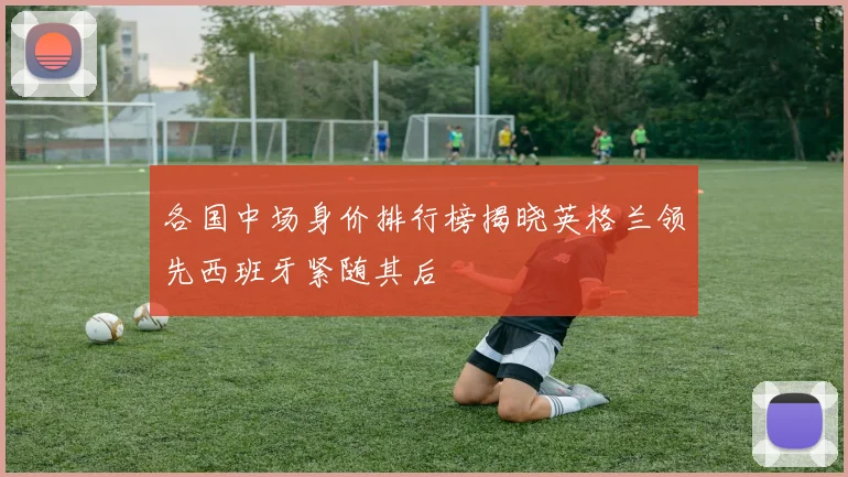 各国中场身价排行榜揭晓英格兰领先西班牙紧随其后
