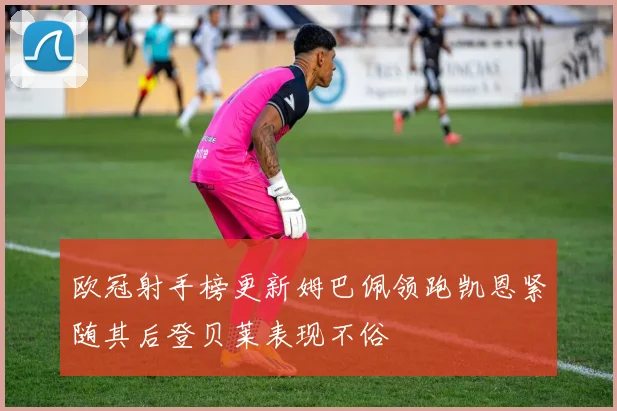 欧冠射手榜更新姆巴佩领跑凯恩紧随其后登贝莱表现不俗