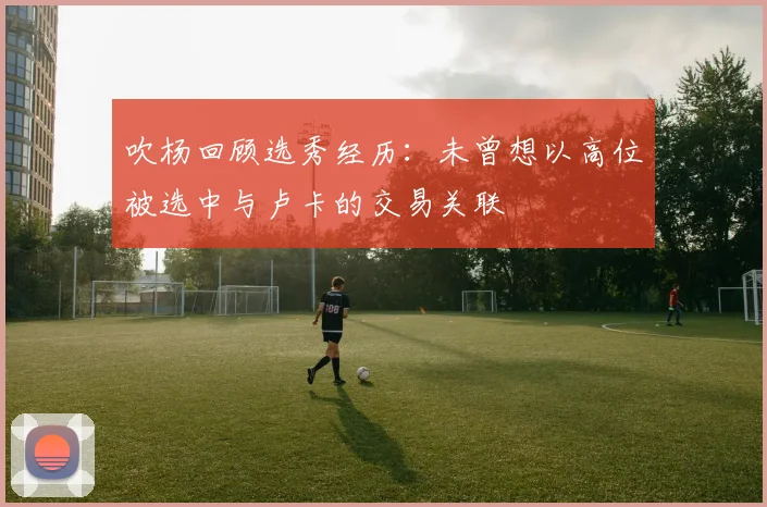 吹杨回顾选秀经历：未曾想以高位被选中与卢卡的交易关联