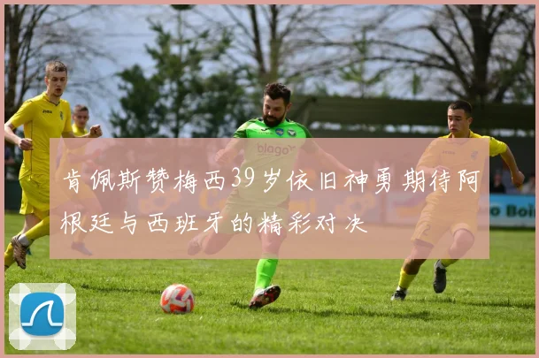 肯佩斯赞梅西39岁依旧神勇期待阿根廷与西班牙的精彩对决