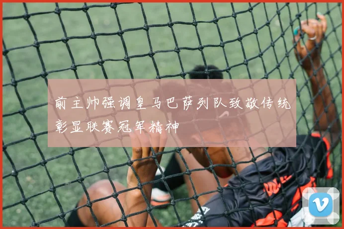 前主帅强调皇马巴萨列队致敬传统彰显联赛冠军精神