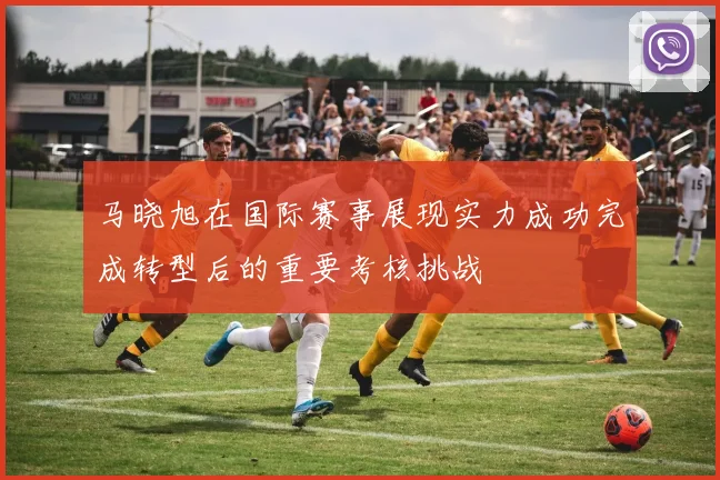 马晓旭在国际赛事展现实力成功完成转型后的重要考核挑战