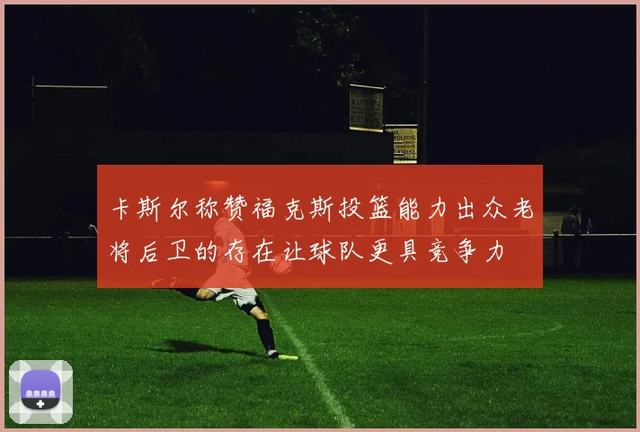 卡斯尔称赞福克斯投篮能力出众老将后卫的存在让球队更具竞争力